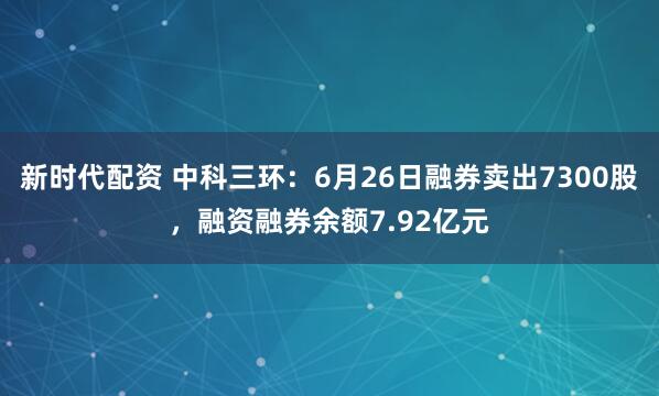 新时代配资 中科三环：6月26日融券卖出7300股，融资融券余额7.92亿元