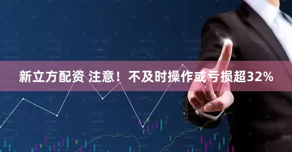 新立方配资 注意！不及时操作或亏损超32%