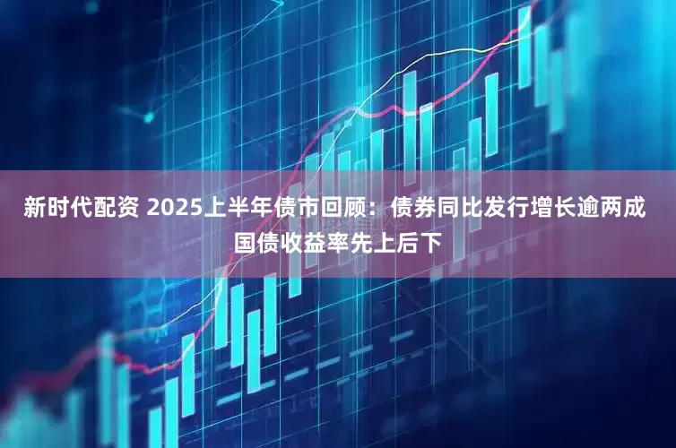新时代配资 2025上半年债市回顾：债券同比发行增长逾两成 国债收益率先上后下