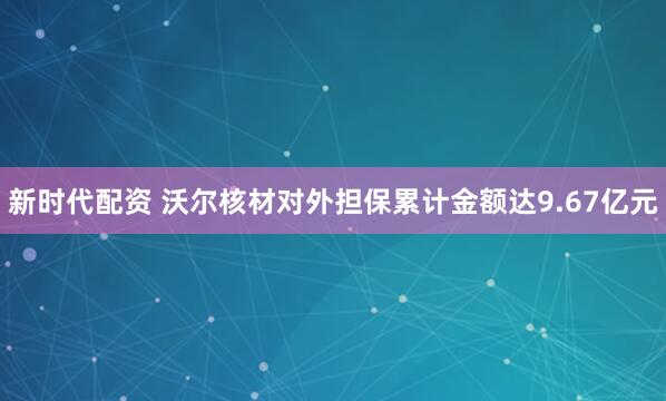 新时代配资 沃尔核材对外担保累计金额达9.67亿元