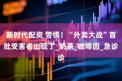 新时代配资 警惕！“外卖大战”首批受害者出现了_奶茶_咖啡因_急诊