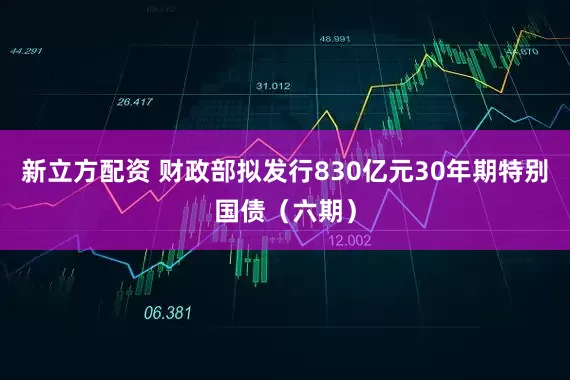 新立方配资 财政部拟发行830亿元30年期特别国债（六期）