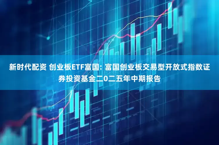 新时代配资 创业板ETF富国: 富国创业板交易型开放式指数证券投资基金二0二五年中期报告