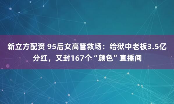 新立方配资 95后女高管救场：给狱中老板3.5亿分红，又封167个“颜色”直播间