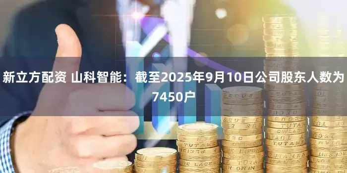 新立方配资 山科智能：截至2025年9月10日公司股东人数为7450户