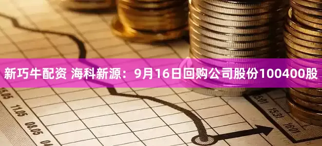 新巧牛配资 海科新源：9月16日回购公司股份100400股