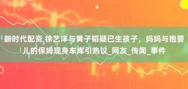 新时代配资 徐艺洋与黄子韬疑已生孩子，妈妈与抱婴儿的保姆现身车库引热议_网友_传闻_事件