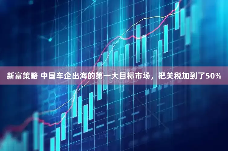 新富策略 中国车企出海的第一大目标市场，把关税加到了50%