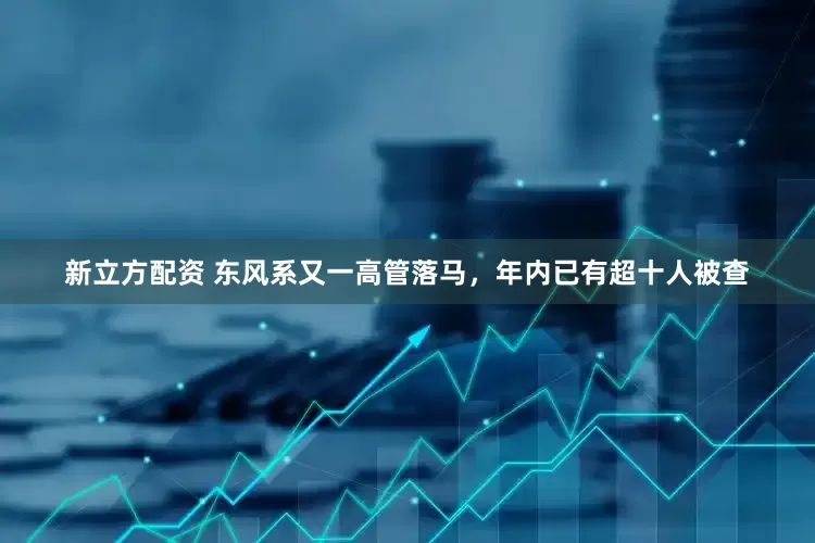 新立方配资 东风系又一高管落马，年内已有超十人被查
