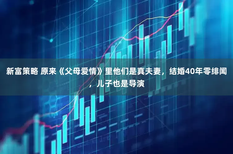 新富策略 原来《父母爱情》里他们是真夫妻，结婚40年零绯闻，儿子也是导演