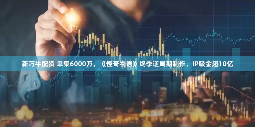 新巧牛配资 单集6000万，《怪奇物语》终季逆周期制作，IP吸金超10亿