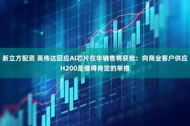 新立方配资 英伟达回应AI芯片在华销售将获批：向商业客户供应H200是值得肯定的举措