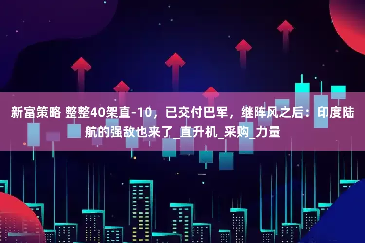 新富策略 整整40架直-10，已交付巴军，继阵风之后：印度陆航的强敌也来了_直升机_采购_力量
