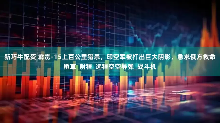 新巧牛配资 霹雳-15上百公里猎杀，印空军被打出巨大阴影，急求俄方救命稻草_射程_远程空空导弹_战斗机