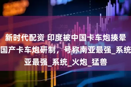 新时代配资 印度被中国卡车炮揍晕，急忙加快国产卡车炮研制，号称南亚最强_系统_火炮_猛兽