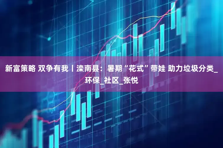 新富策略 双争有我丨滦南县：暑期“花式”带娃 助力垃圾分类_环保_社区_张悦