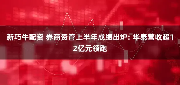 新巧牛配资 券商资管上半年成绩出炉: 华泰营收超12亿元领跑