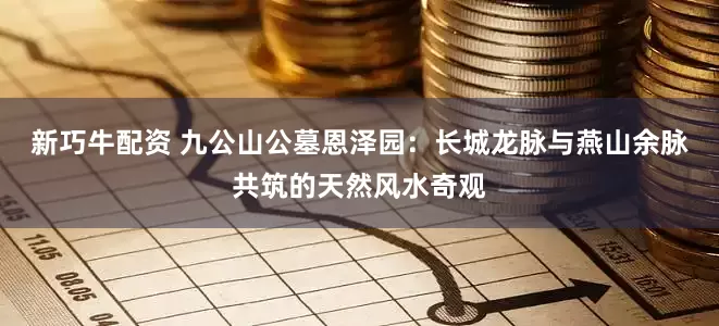 新巧牛配资 九公山公墓恩泽园：长城龙脉与燕山余脉共筑的天然风水奇观