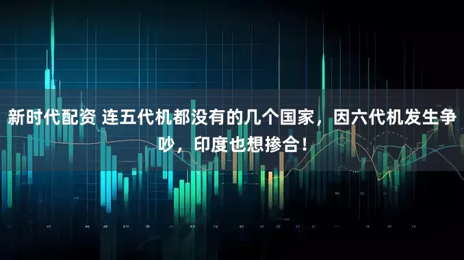 新时代配资 连五代机都没有的几个国家，因六代机发生争吵，印度也想掺合！