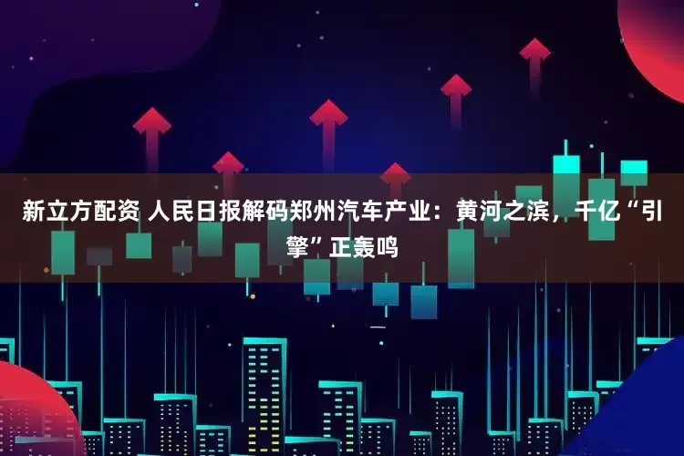 新立方配资 人民日报解码郑州汽车产业：黄河之滨，千亿“引擎”正轰鸣
