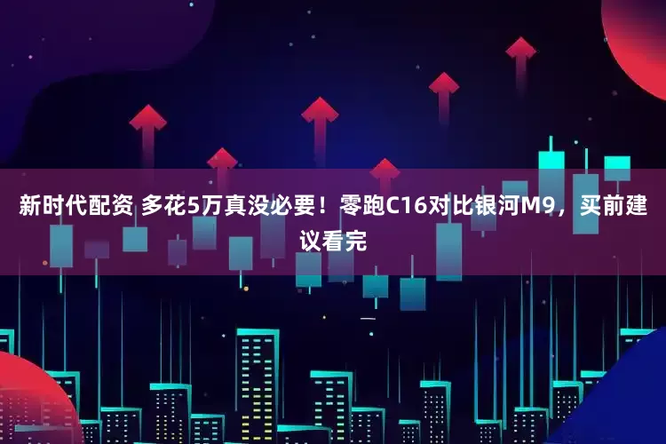 新时代配资 多花5万真没必要！零跑C16对比银河M9，买前建议看完