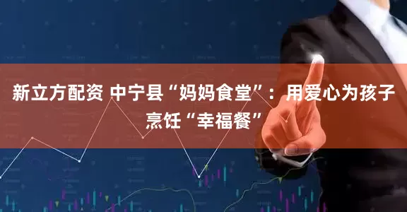 新立方配资 中宁县“妈妈食堂”：用爱心为孩子烹饪“幸福餐”