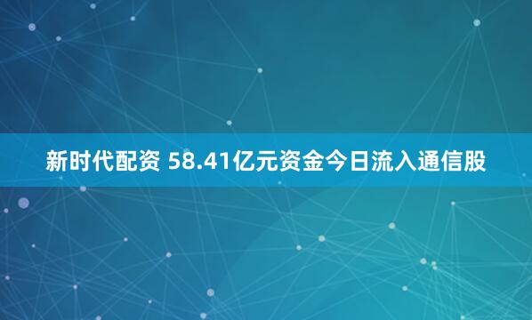 新时代配资 58.41亿元资金今日流入通信股