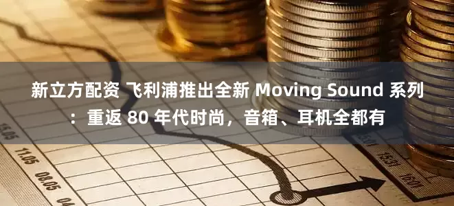 新立方配资 飞利浦推出全新 Moving Sound 系列：重返 80 年代时尚，音箱、耳机全都有