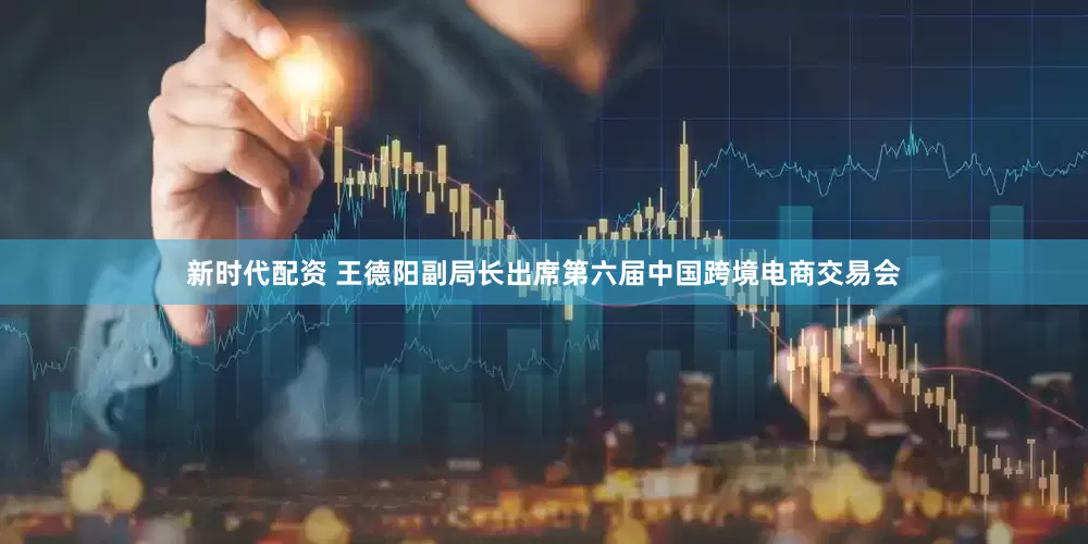新时代配资 王德阳副局长出席第六届中国跨境电商交易会