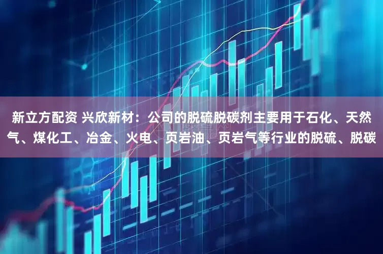 新立方配资 兴欣新材：公司的脱硫脱碳剂主要用于石化、天然气、煤化工、冶金、火电、页岩油、页岩气等行业的脱硫、脱碳